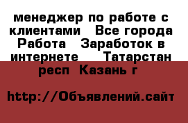 менеджер по работе с клиентами - Все города Работа » Заработок в интернете   . Татарстан респ.,Казань г.